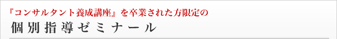 『コンサルタント養成講座』を卒業された方限定の個別指導ゼミナール 『コンサルタント養成講座』を卒業された方限定の個別指導ゼミナール