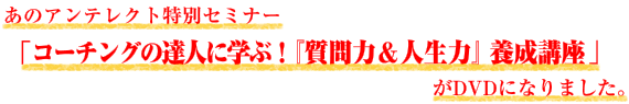あのアンテレクト特別セミナー「コーチングの達人に学ぶ!『質問力&人生力』養成講座」がDVDになりました。