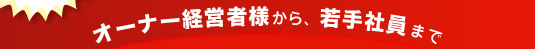 オーナー経営者様から、若手社員まで、