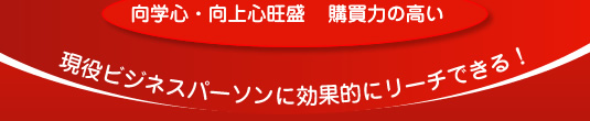 向学心、向上心旺盛で、購買力の高い、現役ビジネスパーソンに効果的にリーチできる！