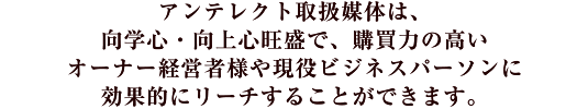 アンテレクト取扱媒体は、向学心・向上心旺盛で、購買力の高いオーナー経営者様や現役ビジネスパーソンに効果的にリーチすることができます。