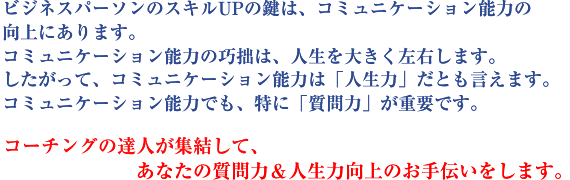 ビジネスパーソンのスキルUPの鍵は、コミュニケーション能力の向上にあります。コミュニケーション能力の巧拙は、人生を大きく左右します。したがって、コミュニケーション能力は「人生力」だとも言えます。コミュニケーション能力でも、特に「質問力」が重要です。コーチングの達人が集結して、あなたの質問力&人生力向上のお手伝いをします。